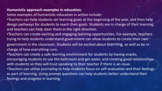 Humanistic approach examples in education.
Some examples of humanistic education in action include:
•Teachers can help students set learning goals at the beginning of the year, and then help
design pathways for students to reach their goals. Students are in charge of their learning,
and teachers can help steer them in the right direction.
•Teachers can create exciting and engaging learning opportunities. For example, teachers
trying to help students understand government can allow students to create their own
government in the classroom. Students will be excited about learning, as well as be in-
charge of how everything runs.
•Teachers can create a safe learning environment for students by having snacks,
encouraging students to use the bathroom and get water, and creating good relationships
with students so they will trust speaking to their teacher if there is an issue.
•Teachers can utilize journaling to help students focus on self-evaluation and their feelings
as part of learning. Using prompt questions can help students better understand their
feelings and progress in learning.
 