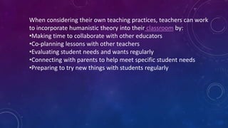When considering their own teaching practices, teachers can work
to incorporate humanistic theory into their classroom by:
•Making time to collaborate with other educators
•Co-planning lessons with other teachers
•Evaluating student needs and wants regularly
•Connecting with parents to help meet specific student needs
•Preparing to try new things with students regularly
 