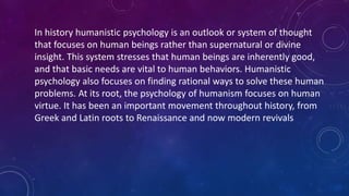 In history humanistic psychology is an outlook or system of thought
that focuses on human beings rather than supernatural or divine
insight. This system stresses that human beings are inherently good,
and that basic needs are vital to human behaviors. Humanistic
psychology also focuses on finding rational ways to solve these human
problems. At its root, the psychology of humanism focuses on human
virtue. It has been an important movement throughout history, from
Greek and Latin roots to Renaissance and now modern revivals
 