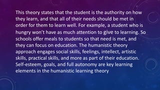 This theory states that the student is the authority on how
they learn, and that all of their needs should be met in
order for them to learn well. For example, a student who is
hungry won’t have as much attention to give to learning. So
schools offer meals to students so that need is met, and
they can focus on education. The humanistic theory
approach engages social skills, feelings, intellect, artistic
skills, practical skills, and more as part of their education.
Self-esteem, goals, and full autonomy are key learning
elements in the humanistic learning theory
 