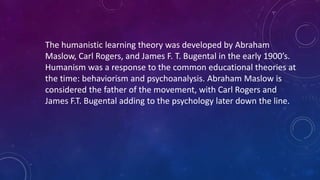 The humanistic learning theory was developed by Abraham
Maslow, Carl Rogers, and James F. T. Bugental in the early 1900’s.
Humanism was a response to the common educational theories at
the time: behaviorism and psychoanalysis. Abraham Maslow is
considered the father of the movement, with Carl Rogers and
James F.T. Bugental adding to the psychology later down the line.
 