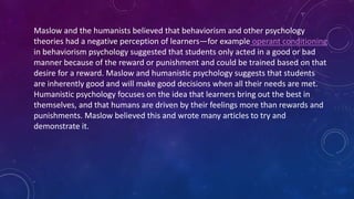 Maslow and the humanists believed that behaviorism and other psychology
theories had a negative perception of learners—for example operant conditioning
in behaviorism psychology suggested that students only acted in a good or bad
manner because of the reward or punishment and could be trained based on that
desire for a reward. Maslow and humanistic psychology suggests that students
are inherently good and will make good decisions when all their needs are met.
Humanistic psychology focuses on the idea that learners bring out the best in
themselves, and that humans are driven by their feelings more than rewards and
punishments. Maslow believed this and wrote many articles to try and
demonstrate it.
 