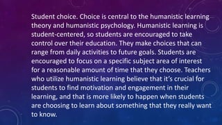 Student choice. Choice is central to the humanistic learning
theory and humanistic psychology. Humanistic learning is
student-centered, so students are encouraged to take
control over their education. They make choices that can
range from daily activities to future goals. Students are
encouraged to focus on a specific subject area of interest
for a reasonable amount of time that they choose. Teachers
who utilize humanistic learning believe that it’s crucial for
students to find motivation and engagement in their
learning, and that is more likely to happen when students
are choosing to learn about something that they really want
to know.
 