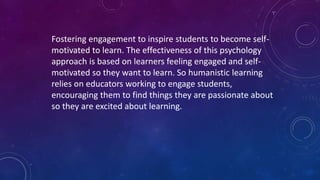 Fostering engagement to inspire students to become self-
motivated to learn. The effectiveness of this psychology
approach is based on learners feeling engaged and self-
motivated so they want to learn. So humanistic learning
relies on educators working to engage students,
encouraging them to find things they are passionate about
so they are excited about learning.
 