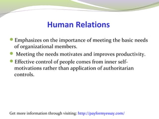 Human Relations 
Emphasizes on the importance of meeting the basic needs 
of organizational members. 
 Meeting the needs motivates and improves productivity. 
Effective control of people comes from inner self-motivations 
rather than application of authoritarian 
controls. 
Get more information through visiting: http://payformyessay.com/ 
 