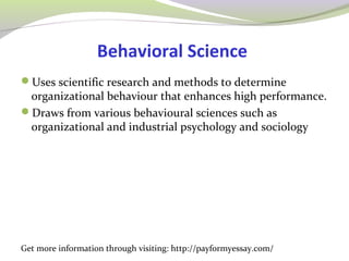 Behavioral Science 
Uses scientific research and methods to determine 
organizational behaviour that enhances high performance. 
Draws from various behavioural sciences such as 
organizational and industrial psychology and sociology 
Get more information through visiting: http://payformyessay.com/ 
 