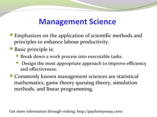 Management Science 
Emphasizes on the application of scientific methods and 
principles to enhance labour productivity. 
Basic principle is: 
Break down a work process into executable tasks. 
 Design the most appropriate approach to improve efficiency 
and effectiveness. 
Commonly known management sciences are statistical 
mathematics, game theory queuing theory, simulation 
methods, and linear programming. 
Get more information through visiting: http://payformyessay.com/ 
 
