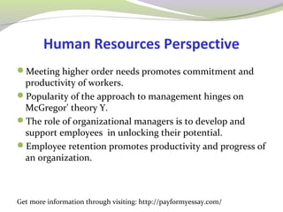 Human Resources Perspective 
Meeting higher order needs promotes commitment and 
productivity of workers. 
Popularity of the approach to management hinges on 
McGregor' theory Y. 
The role of organizational managers is to develop and 
support employees in unlocking their potential. 
Employee retention promotes productivity and progress of 
an organization. 
Get more information through visiting: http://payformyessay.com/ 
 
