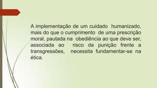 A implementação de um cuidado humanizado,
mais do que o cumprimento de uma prescrição
moral, pautada na obediência ao que deve ser,
associada ao risco da punição frente a
transgressões, necessita fundamentar-se na
ética.
 