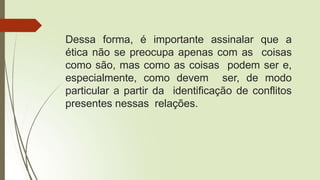 Dessa forma, é importante assinalar que a
ética não se preocupa apenas com as coisas
como são, mas como as coisas podem ser e,
especialmente, como devem ser, de modo
particular a partir da identificação de conflitos
presentes nessas relações.
 