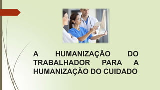 A HUMANIZAÇÃO DO
TRABALHADOR PARA A
HUMANIZAÇÃO DO CUIDADO
 