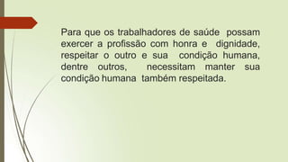 Para que os trabalhadores de saúde possam
exercer a profissão com honra e dignidade,
respeitar o outro e sua condição humana,
dentre outros, necessitam manter sua
condição humana também respeitada.
 