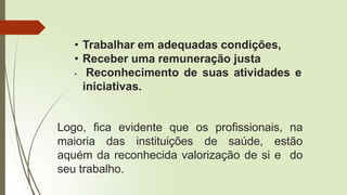 • Trabalhar em adequadas condições,
• Receber uma remuneração justa
• Reconhecimento de suas atividades e
iniciativas.
Logo, fica evidente que os profissionais, na
maioria das instituições de saúde, estão
aquém da reconhecida valorização de si e do
seu trabalho.
 