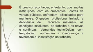 É preciso reconhecer, entretanto, que muitas
instituições, com os crescentes cortes de
verbas públicas, enfrentam dificuldades para
manter-se. O quadro profissional limitado, a
deficiência de recursos materiais, as
condições insalubres de trabalho e as novas
e contínuas demandas tecnológicas, com
frequência, aumentam a insegurança e
favorecem a insatisfação no trabalho.
 