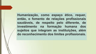 Humanização, como espaço ético, requer,
então, o fomento de relações profissionais
saudáveis, de respeito pelo diferente, de
investimento na formação humana dos
sujeitos que integram as instituições, além
do reconhecimento dos limites profissionais.
 