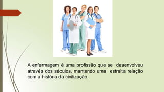 A enfermagem é uma profissão que se desenvolveu
através dos séculos, mantendo uma estreita relação
com a história da civilização.
 