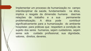 Implementar um processo de humanização no campo
interdisciplinar da saúde, fundamentado na ética,
implica o resgate da dimensão humana das/nas
relações de trabalho e a sua permanente
problematização. A ética pode contribuir
significativamente para a humanização do ambiente
hospitalar, para práticas que respeitem a condição de
sujeito dos seres humanos, sejam cuidadores, sejam
seres sob cuidado profissional, sua dignidade,
valores, direitos, deveres.
 