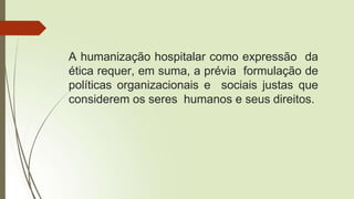 A humanização hospitalar como expressão da
ética requer, em suma, a prévia formulação de
políticas organizacionais e sociais justas que
considerem os seres humanos e seus direitos.
 