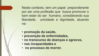 Neste contexto, tem um papel preponderante
por ser uma profissão que busca promover o
bem estar do ser humano, considerando sua
liberdade, unicidade e dignidade, atuando
na:
• promoção da saúde,
• prevenção de enfermidades,
• no transcurso de doenças e agravos,
• nas incapacidades e
• no processo de morrer.
 