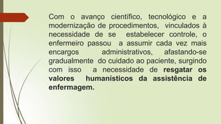 Com o avanço científico, tecnológico e a
modernização de procedimentos, vinculados à
necessidade de se estabelecer controle, o
enfermeiro passou a assumir cada vez mais
encargos administrativos, afastando-se
gradualmente do cuidado ao paciente, surgindo
com isso a necessidade de resgatar os
valores humanísticos da assistência de
enfermagem.
 