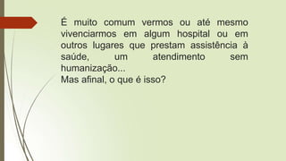 É muito comum vermos ou até mesmo
vivenciarmos em algum hospital ou em
outros lugares que prestam assistência à
saúde, um atendimento sem
humanização...
Mas afinal, o que é isso?
 