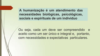 Ou seja, cada um deve ser compreendido e
aceito como um ser único e integral e, portanto,
com necessidades e expectativas particulares.
A humanização é um atendimento das
necessidades biológicas, psicológicas,
sociais e espirituais de um indivíduo
 