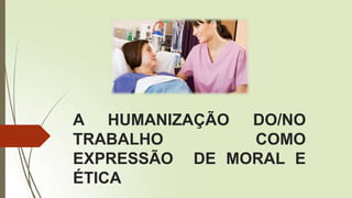 A HUMANIZAÇÃO DO/NO
TRABALHO COMO
EXPRESSÃO DE MORAL E
ÉTICA
 