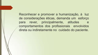 Reconhecer e promover a humanização, à luz
de considerações éticas, demanda um esforço
para rever, principalmente, atitudes e
comportamentos dos profissionais envolvidos
direta ou indiretamente no cuidado do paciente.
 