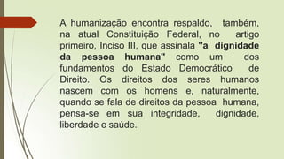 A humanização encontra respaldo, também,
na atual Constituição Federal, no artigo
primeiro, Inciso III, que assinala "a dignidade
da pessoa humana" como um dos
fundamentos do Estado Democrático de
Direito. Os direitos dos seres humanos
nascem com os homens e, naturalmente,
quando se fala de direitos da pessoa humana,
pensa-se em sua integridade, dignidade,
liberdade e saúde.
 