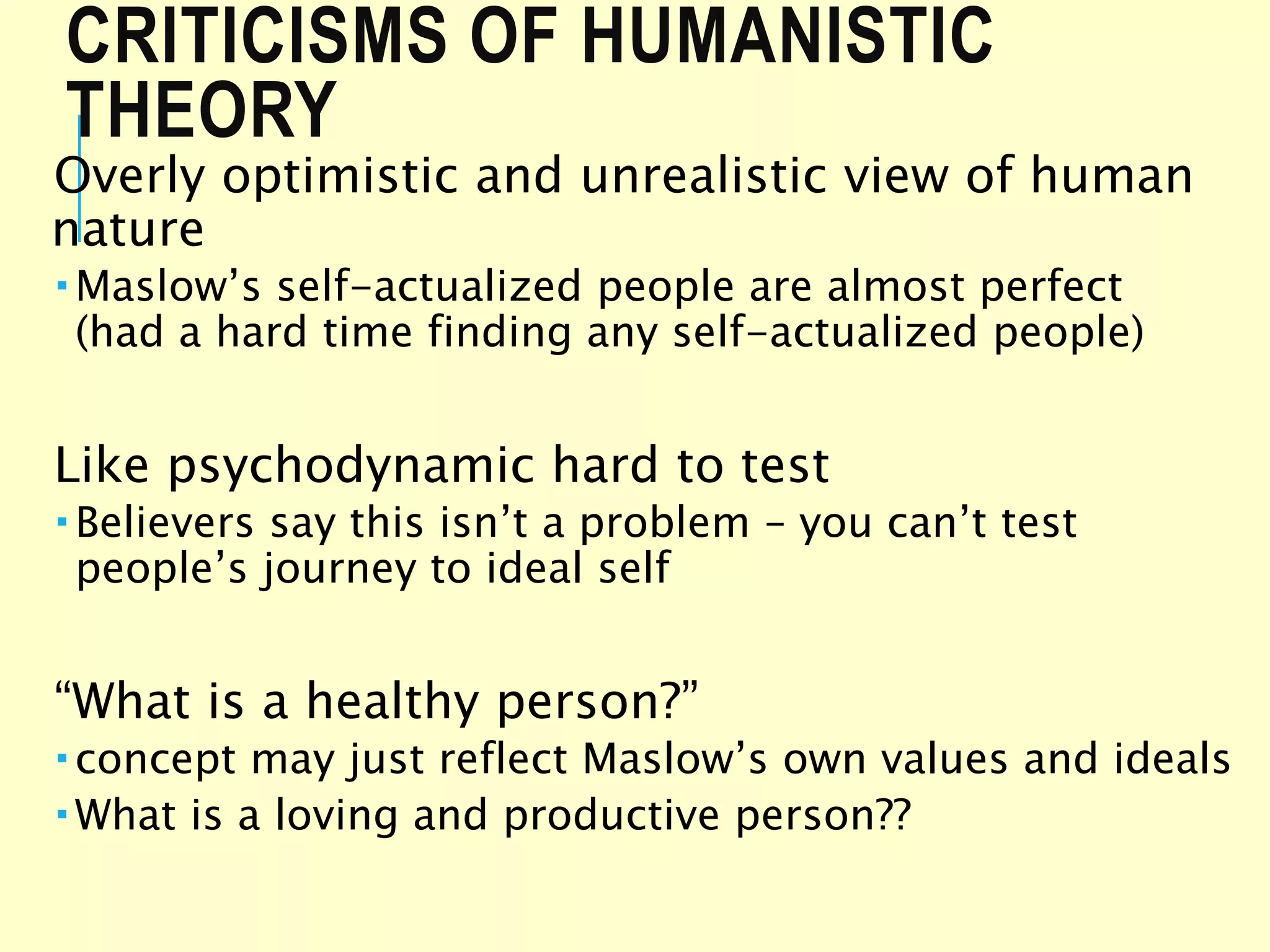 CRITICISMS OF HUMANISTIC
THEORY
Overly optimistic and unrealistic view of human
nature
 Maslow’s self-actualized people are almost perfect
(had a hard time finding any self-actualized people)
Like psychodynamic hard to test
 Believers say this isn’t a problem – you can’t test
people’s journey to ideal self
“What is a healthy person?”
 concept may just reflect Maslow’s own values and ideals
 What is a loving and productive person??
 