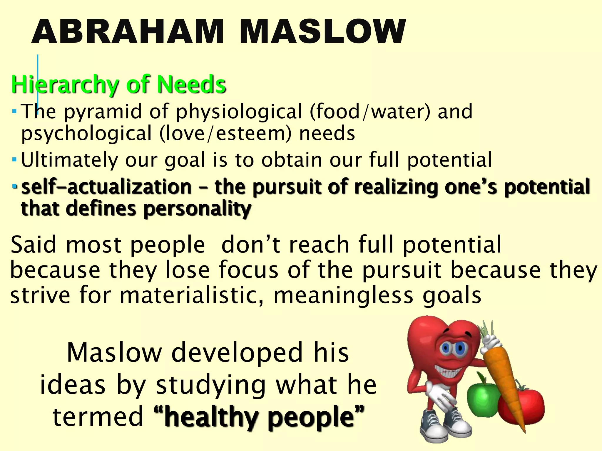 ABRAHAM MASLOW
Hierarchy of Needs
 The pyramid of physiological (food/water) and
psychological (love/esteem) needs
 Ultimately our goal is to obtain our full potential
 self-actualization – the pursuit of realizing one’s potential
that defines personality
Said most people don’t reach full potential
because they lose focus of the pursuit because they
strive for materialistic, meaningless goals
Maslow developed his
ideas by studying what he
termed “healthy people”
 