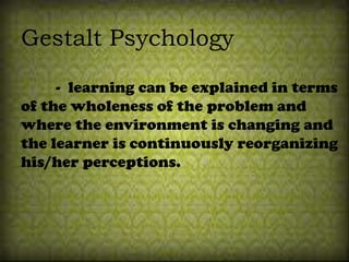 Gestalt Psychology
- learning can be explained in terms
of the wholeness of the problem and
where the environment is changing and
the learner is continuously reorganizing
his/her perceptions.
