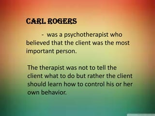 Carl Rogers
- was a psychotherapist who
believed that the client was the most
important person.
The therapist was not to tell the
client what to do but rather the client
should learn how to control his or her
own behavior.