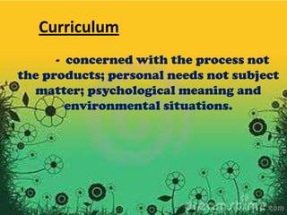 Curriculum
- concerned with the process not
the products; personal needs not subject
matter; psychological meaning and
environmental situations.