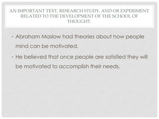 AN IMPORTANT TEXT, RESEARCH STUDY, AND OR EXPERIMENT
RELATED TO THE DEVELOPMENT OF THE SCHOOL OF
THOUGHT.
• Abraham Maslow had theories about how people
mind can be motivated.
• He believed that once people are satisfied they will
be motivated to accomplish their needs.
 