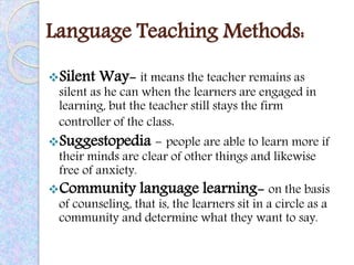 Language Teaching Methods:
Silent Way- it means the teacher remains as
silent as he can when the learners are engaged in
learning, but the teacher still stays the firm
controller of the class.
Suggestopedia - people are able to learn more if
their minds are clear of other things and likewise
free of anxiety.
Community language learning- on the basis
of counseling, that is, the learners sit in a circle as a
community and determine what they want to say.
 