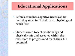  Before a student’s cognitive needs can be
met, they must fulfil their basic physiological
needs first.
 Students need to feel emotionally and
physically safe and accepted within the
classroom to progress and reach their full
potential.
Educational Applications
 