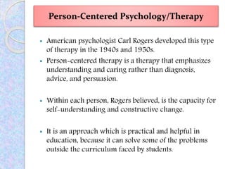 Person-Centered Psychology/Therapy
 American psychologist Carl Rogers developed this type
of therapy in the 1940s and 1950s.
 Person-centered therapy is a therapy that emphasizes
understanding and caring rather than diagnosis,
advice, and persuasion.
 Within each person, Rogers believed, is the capacity for
self-understanding and constructive change.
 It is an approach which is practical and helpful in
education, because it can solve some of the problems
outside the curriculum faced by students.
 