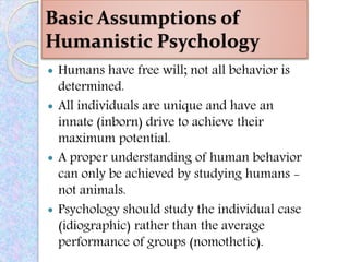 Basic Assumptions of
Humanistic Psychology
 Humans have free will; not all behavior is
determined.
 All individuals are unique and have an
innate (inborn) drive to achieve their
maximum potential.
 A proper understanding of human behavior
can only be achieved by studying humans -
not animals.
 Psychology should study the individual case
(idiographic) rather than the average
performance of groups (nomothetic).
 