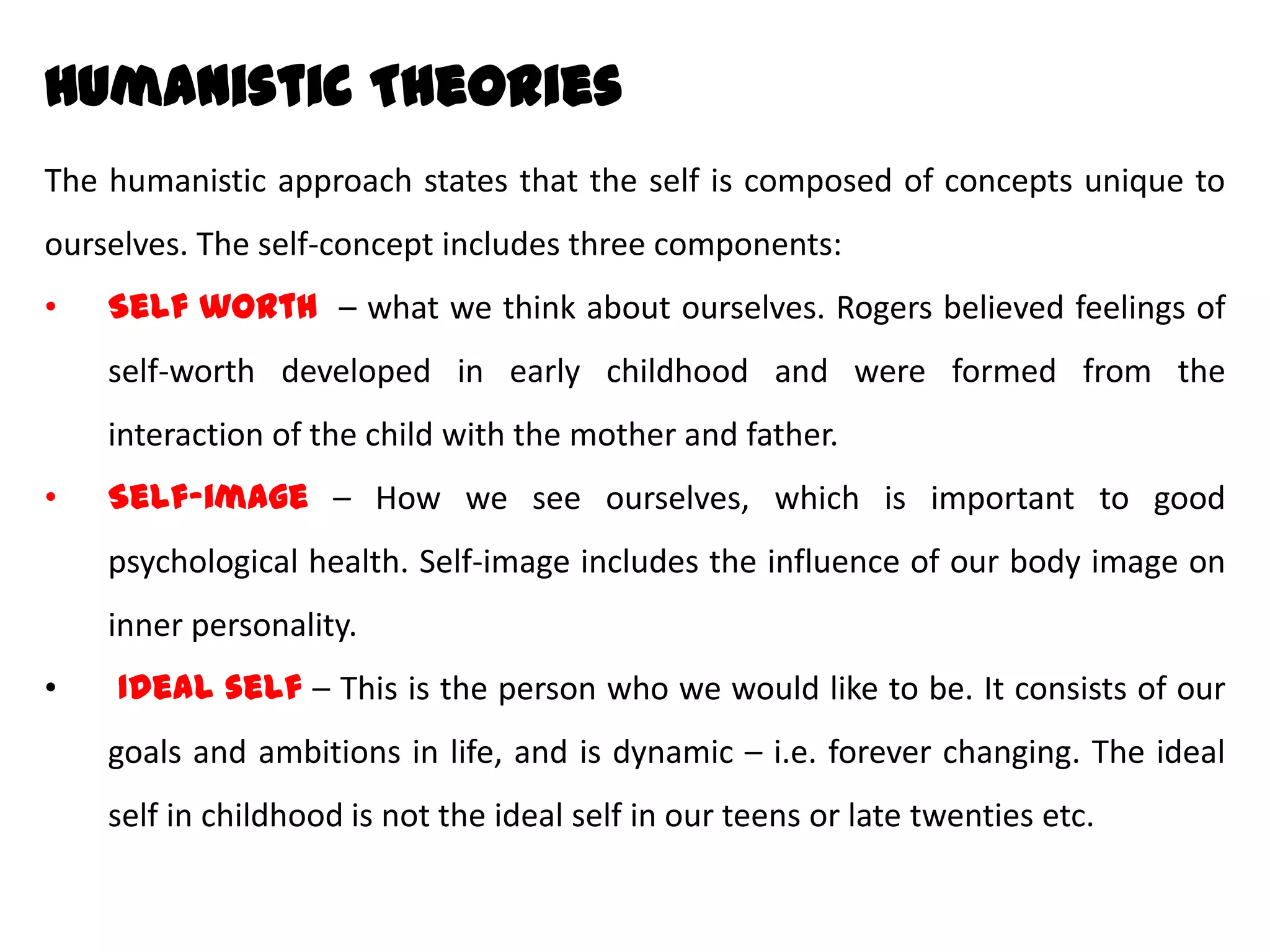 HumanisticTheories
The humanistic approach states that the self is composed of concepts unique to
ourselves. The self-concept includes three components:
• Self worth – what we think about ourselves. Rogers believed feelings of self-
worth developed in early childhood and were formed from the interaction of
the child with the mother and father.
• Self-image – How we see ourselves, which is important to good psychological
health. Self-image includes the influence of our body image on inner
personality.
• Ideal self – This is the person who we would like to be. It consists of our goals
and ambitions in life, and is dynamic – i.e. forever changing. The ideal self in
childhood is not the ideal self in our teens or late twenties etc.
 