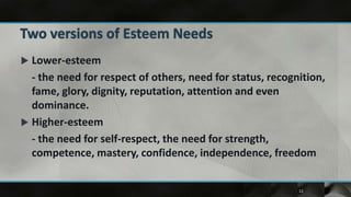  Lower-esteem
  - the need for respect of others, need for status, recognition,
  fame, glory, dignity, reputation, attention and even
  dominance.
 Higher-esteem
  - the need for self-respect, the need for strength,
  competence, mastery, confidence, independence, freedom


                                                           12
 