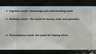    Cognitive needs – knowledge and understanding needs

   Aesthetic needs – the needs for beauty, order and symmetry




   Transcendence needs- the needs for helping others




                                                                 13
 