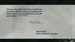 "For any man of good will, there is work to be
done here, effective, virtuous, satisfying work
which can give rich meaning to one's own life
and to others” Abraham Maslow




                                       Reported by:
                                       Maria Cristina d.L Payofelin


                                                                      16
 