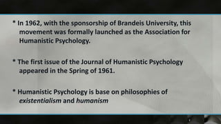 * In 1962, with the sponsorship of Brandeis University, this
   movement was formally launched as the Association for
   Humanistic Psychology.

* The first issue of the Journal of Humanistic Psychology
  appeared in the Spring of 1961.

* Humanistic Psychology is base on philosophies of
  existentialism and humanism

                                                            3
 