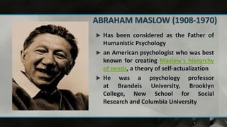  Has been considered as the Father of
  Humanistic Psychology
 an American psychologist who was best
  known for creating Maslow's hierarchy
  of needs, a theory of self-actualization
 He    was a psychology professor
  at Brandeis University, Brooklyn
  College, New School for Social
  Research and Columbia University


                                  7
 