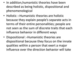 • In addition,humanistic theories have been
described as being holistic, dispositional and
phenomenological
• Holistic :-Humanistic theories are holistic
because they explain people’s separate acts in
terms of their entire personalities; people are
not seen as the sum of discrete traits that each
influence behavior in different ways
• Dispositional :-Humanistic theories are
dispositional because they focus on the innate
qualities within a person that exert a major
influence over the direction behavior will take
 