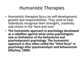 Humanistic Therapies
• Humanistic therapies focus on self-development,
growth and responsibilities. They seek to help
individuals recognise their strengths, creativity
and choice in the 'here and now’
• The humanistic approach in psychology developed
as a rebellion against what some psychologists
saw as limitations of the behaviorist and
psychodynamic psychology. The humanistic
approach is thus often called the “third force” in
psychology after psychoanalysis and behaviorism
(Maslow, 1968).
 