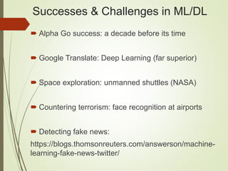 Successes & Challenges in ML/DL
 Alpha Go success: a decade before its time
 Google Translate: Deep Learning (far superior)
 Space exploration: unmanned shuttles (NASA)
 Countering terrorism: face recognition at airports
 Detecting fake news:
https://blogs.thomsonreuters.com/answerson/machine-
learning-fake-news-twitter/
 