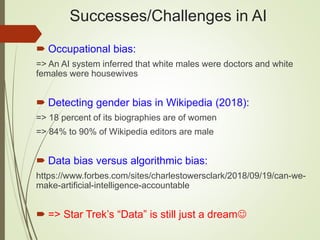 Successes/Challenges in AI
 Occupational bias:
=> An AI system inferred that white males were doctors and white
females were housewives
 Detecting gender bias in Wikipedia (2018):
=> 18 percent of its biographies are of women
=> 84% to 90% of Wikipedia editors are male
 Data bias versus algorithmic bias:
https://www.forbes.com/sites/charlestowersclark/2018/09/19/can-we-
make-artificial-intelligence-accountable
 => Star Trek’s “Data” is still just a dream
 