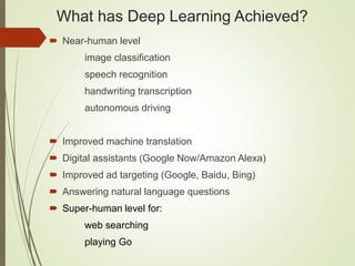 What has Deep Learning Achieved?
 Near-human level
image classification
speech recognition
handwriting transcription
autonomous driving
 Improved machine translation
 Digital assistants (Google Now/Amazon Alexa)
 Improved ad targeting (Google, Baidu, Bing)
 Answering natural language questions
 Super-human level for:
web searching
playing Go
 
